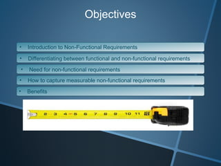 Objectives Introduction to Non-Functional Requirements Differentiating between functional and non-functional requirements Need for non-functional requirements How to capture measurable non-functional requirements Benefits 