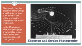 Edgerton and Strobe Photography
Photography has the
capability of capturing a
small fraction of time,
but it also has the
ability to show the
passage of time in one
photograph.
Unlike Muybridge's
work, this photograph
shows motion in one
frame, rather than
through a series of
photographs.
 