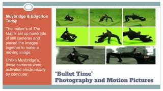 “Bullet Time”
Photography and Motion Pictures
Muybridge & Edgerton
Today
The maker’s of The
Matrix set up hundreds
of still cameras and
pieced the images
together to make a
moving image.
Unlike Muybridge’s,
these cameras were
activated electronically
by computer.
 
