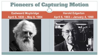 Eadweard Muybridge
April 9, 1830 – May 8, 1904
Harold Edgerton
April 6, 1903 – January 4, 1990
Pioneers of Capturing Motion
 