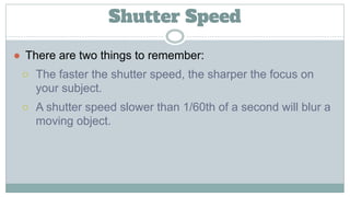 Shutter Speed
● There are two things to remember:
○ The faster the shutter speed, the sharper the focus on
your subject.
○ A shutter speed slower than 1/60th of a second will blur a
moving object.
 