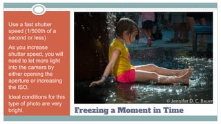 Freezing a Moment in Time
Use a fast shutter
speed (1/500th of a
second or less)
As you increase
shutter speed, you will
need to let more light
into the camera by
either opening the
aperture or increasing
the ISO.
Ideal conditions for this
type of photo are very
bright.
 