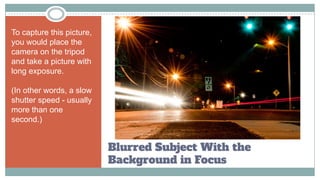 Blurred Subject With the
Background in Focus
To capture this picture,
you would place the
camera on the tripod
and take a picture with
long exposure.
(In other words, a slow
shutter speed - usually
more than one
second.)
 