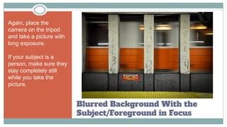 Blurred Background With the
Subject/Foreground in Focus
Again, place the
camera on the tripod
and take a picture with
long exposure.
If your subject is a
person, make sure they
stay completely still
while you take the
picture.
 