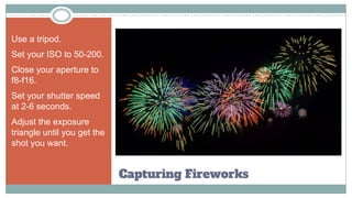 Capturing Fireworks
Use a tripod.
Set your ISO to 50-200.
Close your aperture to
f8-f16.
Set your shutter speed
at 2-6 seconds.
Adjust the exposure
triangle until you get the
shot you want.
 
