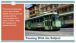 Panning With the Subject
This kind of photo also
uses a slow shutter
speed, but you pan the
camera with the
moving object so it
stays in focus, while
the background
appears blurred.
http://www.digitalcameraworld.com/2014/04/02/street-photography-projects-every-first-timer-should-try/5/
 