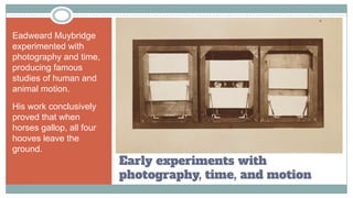 Early experiments with
photography, time, and motion
Eadweard Muybridge
experimented with
photography and time,
producing famous
studies of human and
animal motion.
His work conclusively
proved that when
horses gallop, all four
hooves leave the
ground.
 