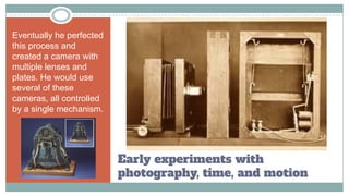 Early experiments with
photography, time, and motion
Eventually he perfected
this process and
created a camera with
multiple lenses and
plates. He would use
several of these
cameras, all controlled
by a single mechanism.
 