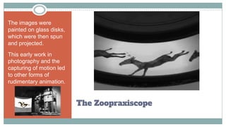 The Zoopraxiscope
The images were
painted on glass disks,
which were then spun
and projected.
This early work in
photography and the
capturing of motion led
to other forms of
rudimentary animation.
 