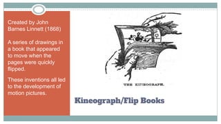 Kineograph/Flip Books
Created by John
Barnes Linnett (1868)
A series of drawings in
a book that appeared
to move when the
pages were quickly
flipped.
These inventions all led
to the development of
motion pictures.
 