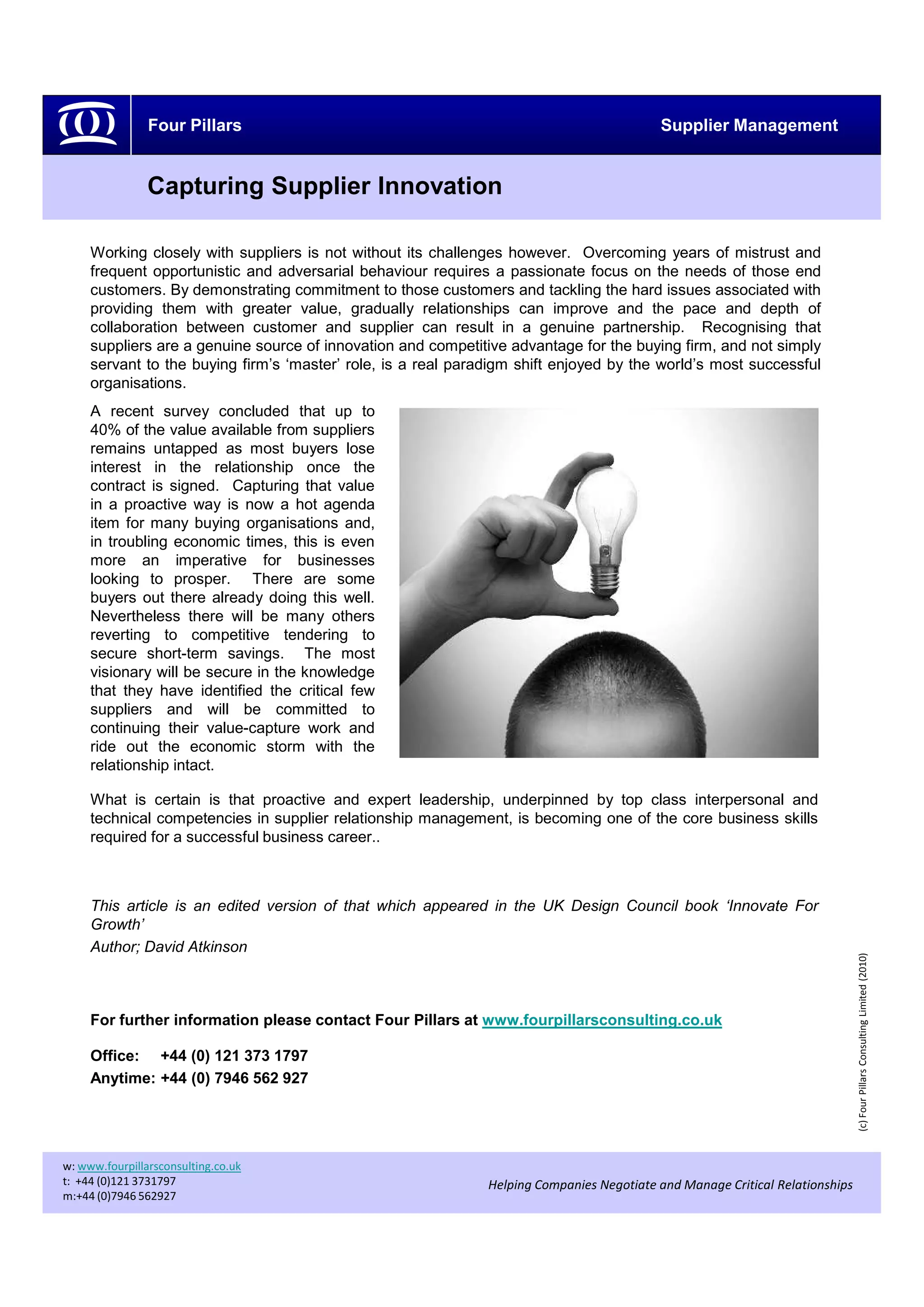 Four Pillars                                                               Supplier Management


                Capturing Supplier Innovation

     Working closely with suppliers is not without its challenges however. Overcoming years of mistrust and
     frequent opportunistic and adversarial behaviour requires a passionate focus on the needs of those end
     customers. By demonstrating commitment to those customers and tackling the hard issues associated with
     providing them with greater value, gradually relationships can improve and the pace and depth of
     collaboration between customer and supplier can result in a genuine partnership. Recognising that
     suppliers are a genuine source of innovation and competitive advantage for the buying firm, and not simply
     servant to the buying firm’s ‘master’ role, is a real paradigm shift enjoyed by the world’s most successful
     organisations.
     A recent survey concluded that up to
     40% of the value available from suppliers
     remains untapped as most buyers lose
     interest in the relationship once the
     contract is signed. Capturing that value
     in a proactive way is now a hot agenda
     item for many buying organisations and,
     in troubling economic times, this is even
     more an imperative for businesses
     looking to prosper. There are some
     buyers out there already doing this well.
     Nevertheless there will be many others
     reverting to competitive tendering to
     secure short-term savings. The most
     visionary will be secure in the knowledge
     that they have identified the critical few
     suppliers and will be committed to
     continuing their value-capture work and
     ride out the economic storm with the
     relationship intact.

     What is certain is that proactive and expert leadership, underpinned by top class interpersonal and
     technical competencies in supplier relationship management, is becoming one of the core business skills
     required for a successful business career..



     This article is an edited version of that which appeared in the UK Design Council book ‘Innovate For
     Growth’
     Author; David Atkinson
                                                                                                                               (c) Four Pillars Consulting Limited (2010)




     For further information please contact Four Pillars at www.fourpillarsconsulting.co.uk

     Office: +44 (0) 121 373 1797
     Anytime: +44 (0) 7946 562 927




w: www.fourpillarsconsulting.co.uk
t: +44 (0)121 3731797                                          Helping Companies Negotiate and Manage Critical Relationships
m:+44 (0)7946 562927
 