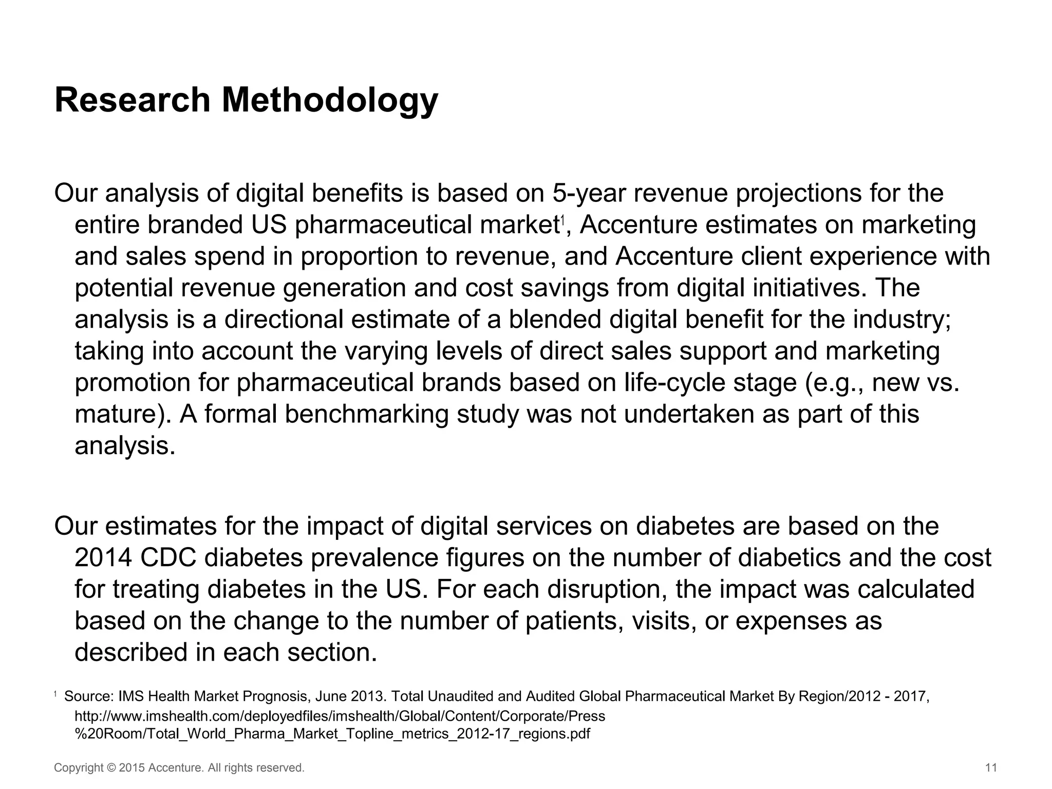 Copyright © 2015 Accenture. All rights reserved. 11
Research Methodology
Our analysis of digital benefits is based on 5-year revenue projections for the
entire branded US pharmaceutical market1
, Accenture estimates on marketing
and sales spend in proportion to revenue, and Accenture client experience with
potential revenue generation and cost savings from digital initiatives. The
analysis is a directional estimate of a blended digital benefit for the industry;
taking into account the varying levels of direct sales support and marketing
promotion for pharmaceutical brands based on life-cycle stage (e.g., new vs.
mature). A formal benchmarking study was not undertaken as part of this
analysis.
Our estimates for the impact of digital services on diabetes are based on the
2014 CDC diabetes prevalence figures on the number of diabetics and the cost
for treating diabetes in the US. For each disruption, the impact was calculated
based on the change to the number of patients, visits, or expenses as
described in each section.
1
Source: IMS Health Market Prognosis, June 2013. Total Unaudited and Audited Global Pharmaceutical Market By Region/2012 - 2017,
http://www.imshealth.com/deployedfiles/imshealth/Global/Content/Corporate/Press
%20Room/Total_World_Pharma_Market_Topline_metrics_2012-17_regions.pdf
 