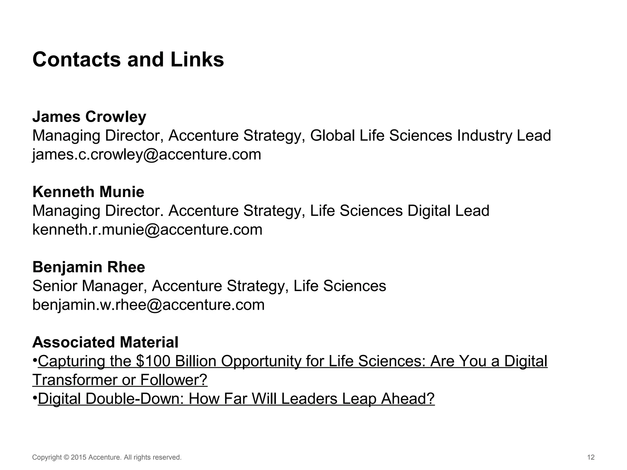 Copyright © 2015 Accenture. All rights reserved. 12
Contacts and Links
James Crowley
Managing Director, Accenture Strategy, Global Life Sciences Industry Lead
james.c.crowley@accenture.com
Kenneth Munie
Managing Director. Accenture Strategy, Life Sciences Digital Lead
kenneth.r.munie@accenture.com
Benjamin Rhee
Senior Manager, Accenture Strategy, Life Sciences
benjamin.w.rhee@accenture.com
Associated Material
•Capturing the $100 Billion Opportunity for Life Sciences: Are You a Digital
Transformer or Follower?
•Digital Double-Down: How Far Will Leaders Leap Ahead?
 