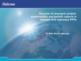 Sources of long-term project  sustainability and benefit capture in tollways and highways PPPs Dr Mark Brown, Halcrow 