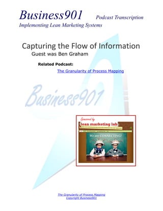 Business901                      Podcast Transcription
Implementing Lean Marketing Systems



 Capturing the Flow of Information
     Guest was Ben Graham

        Related Podcast:
                The Granularity of Process Mapping




                                Sponsored by




                The Granularity of Process Mapping
                     Copyright Business901
 
