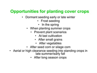 Opportunities for planting cover crops
         • Dormant seeding early or late winter
                      • Frost seeding
                       • In the spring
             • When planting summer crops
               • Prevent plant scenarios
                   • At last cultivation
                   • After small grains
                    • After vegetables
             • After seed corn or silage corn
• Aerial or high clearance seeding into standing crops in
                    late summer/early fall
               • After long season crops
 