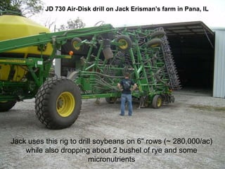 JD 730 Air-Disk drill on Jack Erisman’s farm in Pana, IL




Jack uses this rig to drill soybeans on 6" rows (~ 280,000/ac)
    while also dropping about 2 bushel of rye and some
                          micronutrients
 