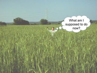 What am I
supposed to do
    now?
 