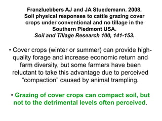 Franzluebbers AJ and JA Stuedemann. 2008.
     Soil physical responses to cattle grazing cover
     crops under conventional and no tillage in the
                Southern Piedmont USA.
         Soil and Tillage Research 100, 141-153.

• Cover crops (winter or summer) can provide high-
  quality forage and increase economic return and
     farm diversity, but some farmers have been
  reluctant to take this advantage due to perceived
      “compaction” caused by animal trampling.

• Grazing of cover crops can compact soil, but
 not to the detrimental levels often perceived.
 