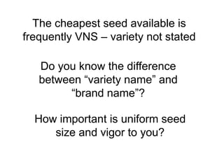 The cheapest seed available is
frequently VNS – variety not stated

   Do you know the difference
   between “variety name” and
        “brand name”?

  How important is uniform seed
     size and vigor to you?
 