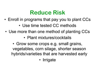Reduce Risk
• Enroll in programs that pay you to plant CCs
        • Use time tested CC methods
 • Use more than one method of planting CCs
           • Plant mixtures/cocktails
     • Grow some crops e.g. small grains,
     vegetables, corn silage, shorter season
    hybrids/varieties that are harvested early
                    • Irrigate
 
