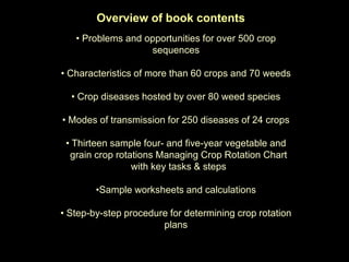 Overview of book contents
   • Problems and opportunities for over 500 crop
                   sequences

• Characteristics of more than 60 crops and 70 weeds

  • Crop diseases hosted by over 80 weed species

• Modes of transmission for 250 diseases of 24 crops

 • Thirteen sample four- and five-year vegetable and
  grain crop rotations Managing Crop Rotation Chart
                 with key tasks & steps

        •Sample worksheets and calculations

• Step-by-step procedure for determining crop rotation
                       plans
 