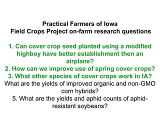 Practical Farmers of Iowa
  Field Crops Project on-farm research questions

 1. Can cover crop seed planted using a modified
     highboy have better establishment then an
                       airplane?
2. How can we improve use of spring cover crops?
 3. What other species of cover crops work in IA?
What are the yields of improved organic and non-GMO
                     corn hybrids?
   5. What are the yields and aphid counts of aphid-
                 resistant soybeans?
 