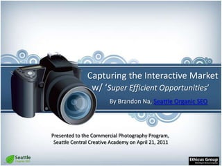Capturing the Interactive Market  w/ ‘Super Efficient Opportunities’ By Brandon Na, Seattle Organic SEO Presented to the Commercial Photography Program, Seattle Central Creative Academy on April 21, 2011  