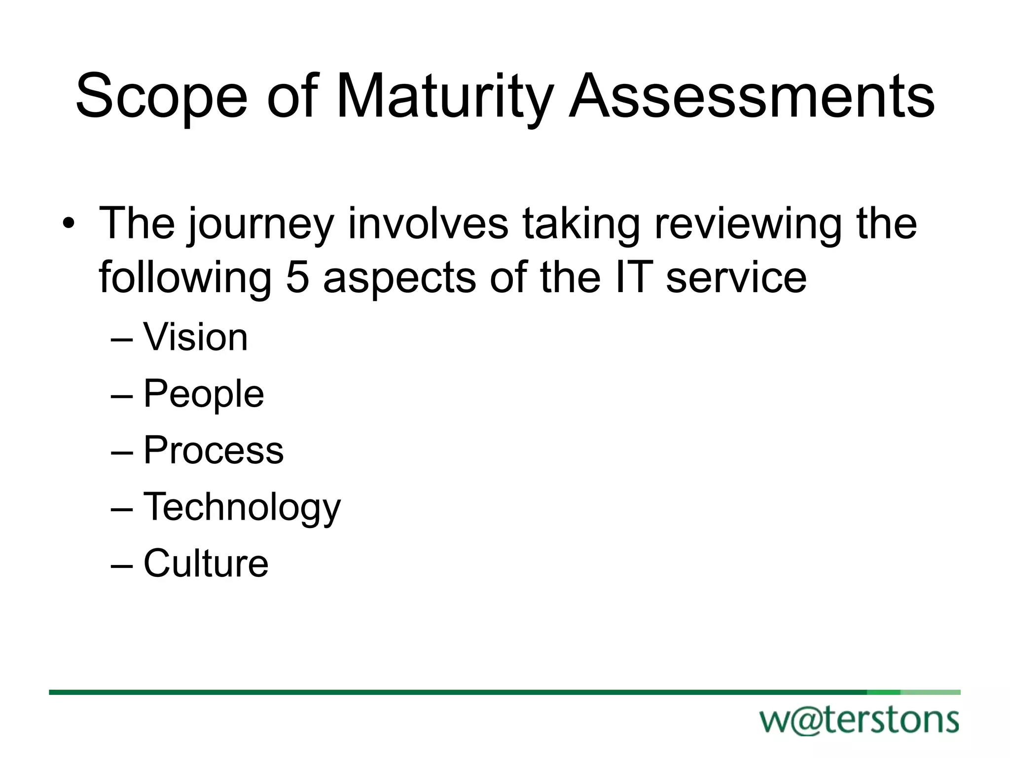 Scope of Maturity Assessments
• The journey involves taking reviewing the
following 5 aspects of the IT service
– Vision
– People
– Process
– Technology
– Culture

 