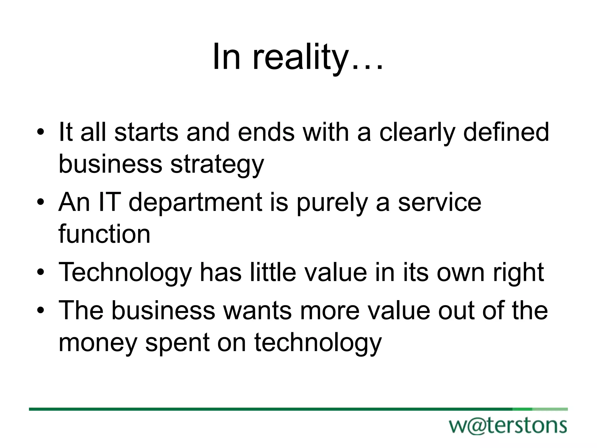 In reality…
• It all starts and ends with a clearly defined
business strategy
• An IT department is purely a service
function
• Technology has little value in its own right
• The business wants more value out of the
money spent on technology

 