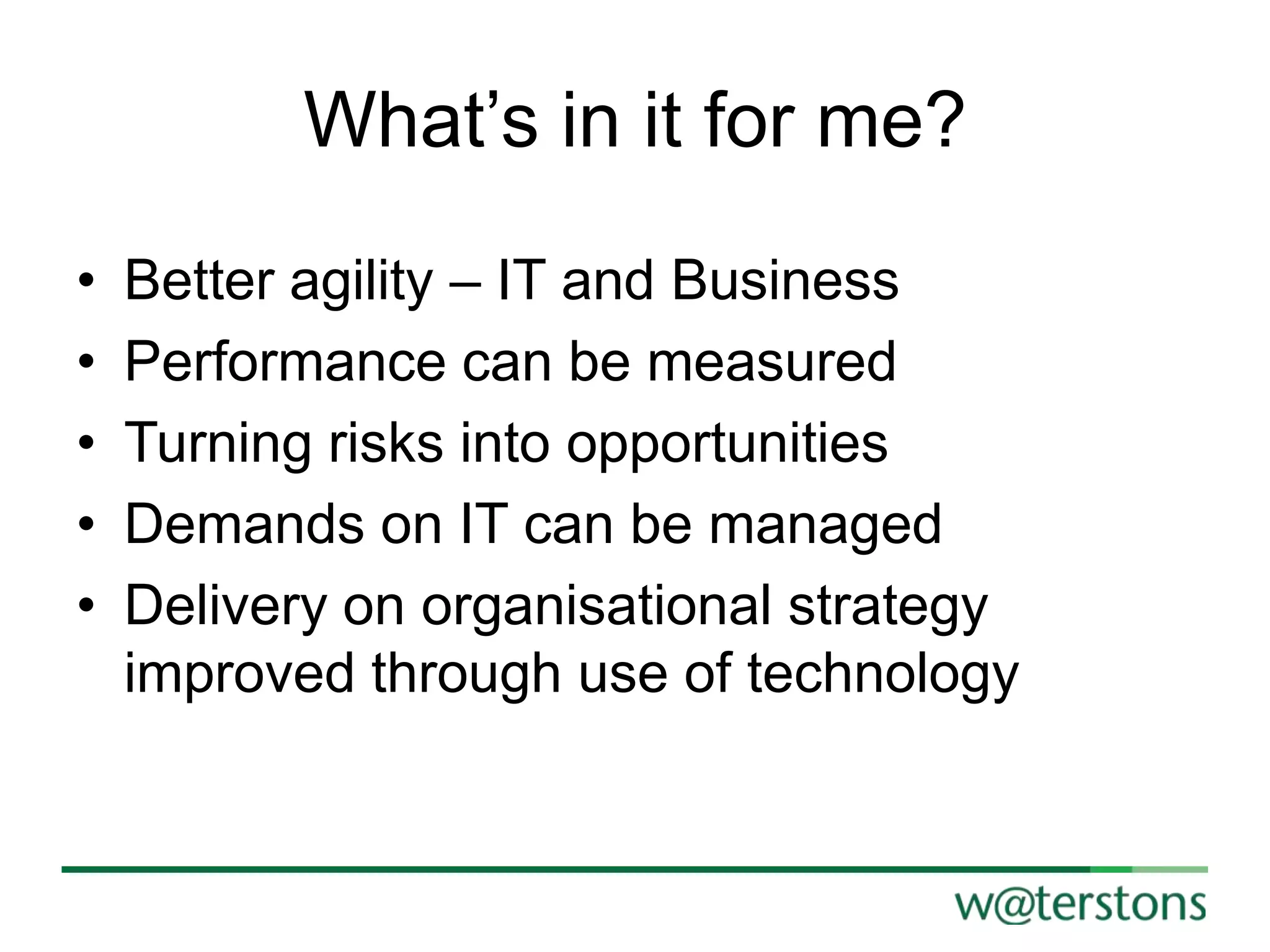 What‟s in it for me?
•
•
•
•
•

Better agility – IT and Business
Performance can be measured
Turning risks into opportunities
Demands on IT can be managed
Delivery on organisational strategy
improved through use of technology

 