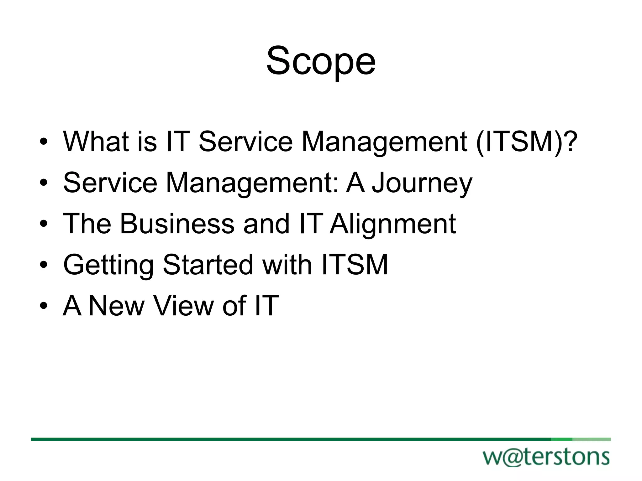 Scope
•
•
•
•
•

What is IT Service Management (ITSM)?
Service Management: A Journey
The Business and IT Alignment
Getting Started with ITSM
A New View of IT

 