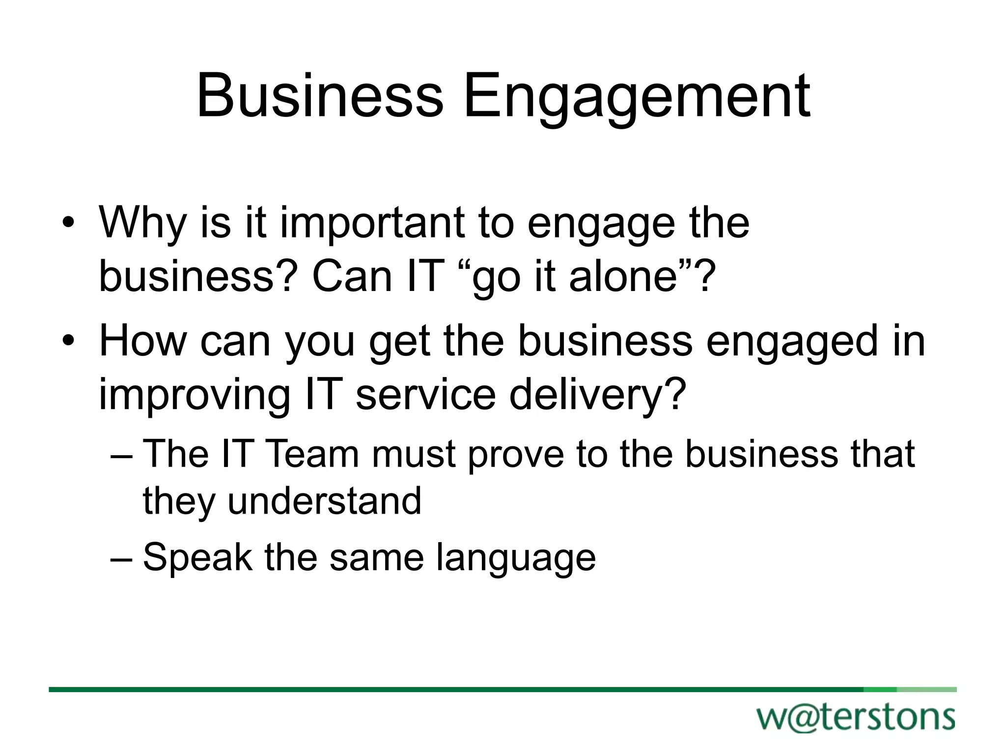 Business Engagement
• Why is it important to engage the
business? Can IT “go it alone”?
• How can you get the business engaged in
improving IT service delivery?
– The IT Team must prove to the business that
they understand
– Speak the same language

 