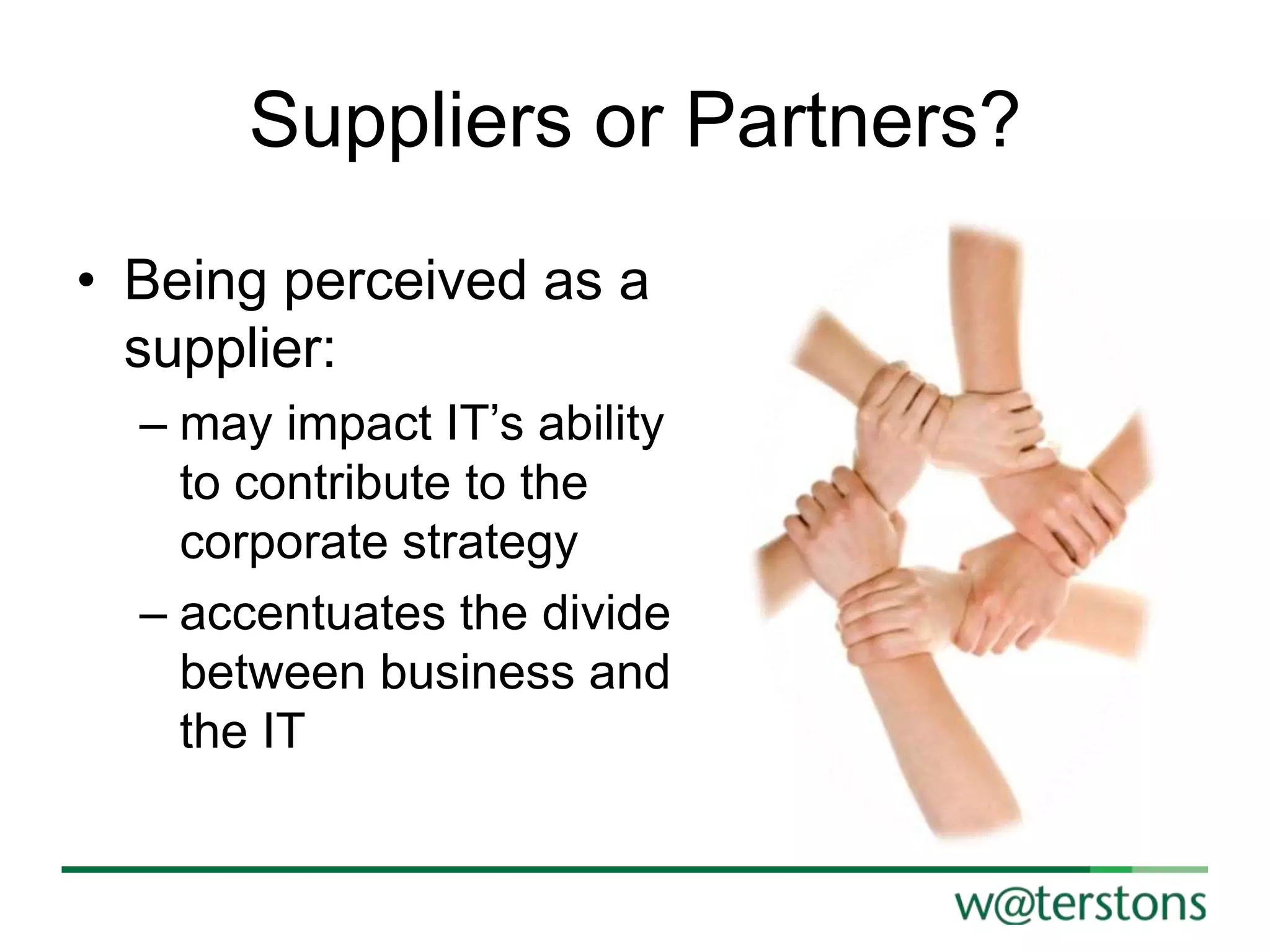 Suppliers or Partners?
• Being perceived as a
supplier:
– may impact IT‟s ability
to contribute to the
corporate strategy
– accentuates the divide
between business and
the IT

 