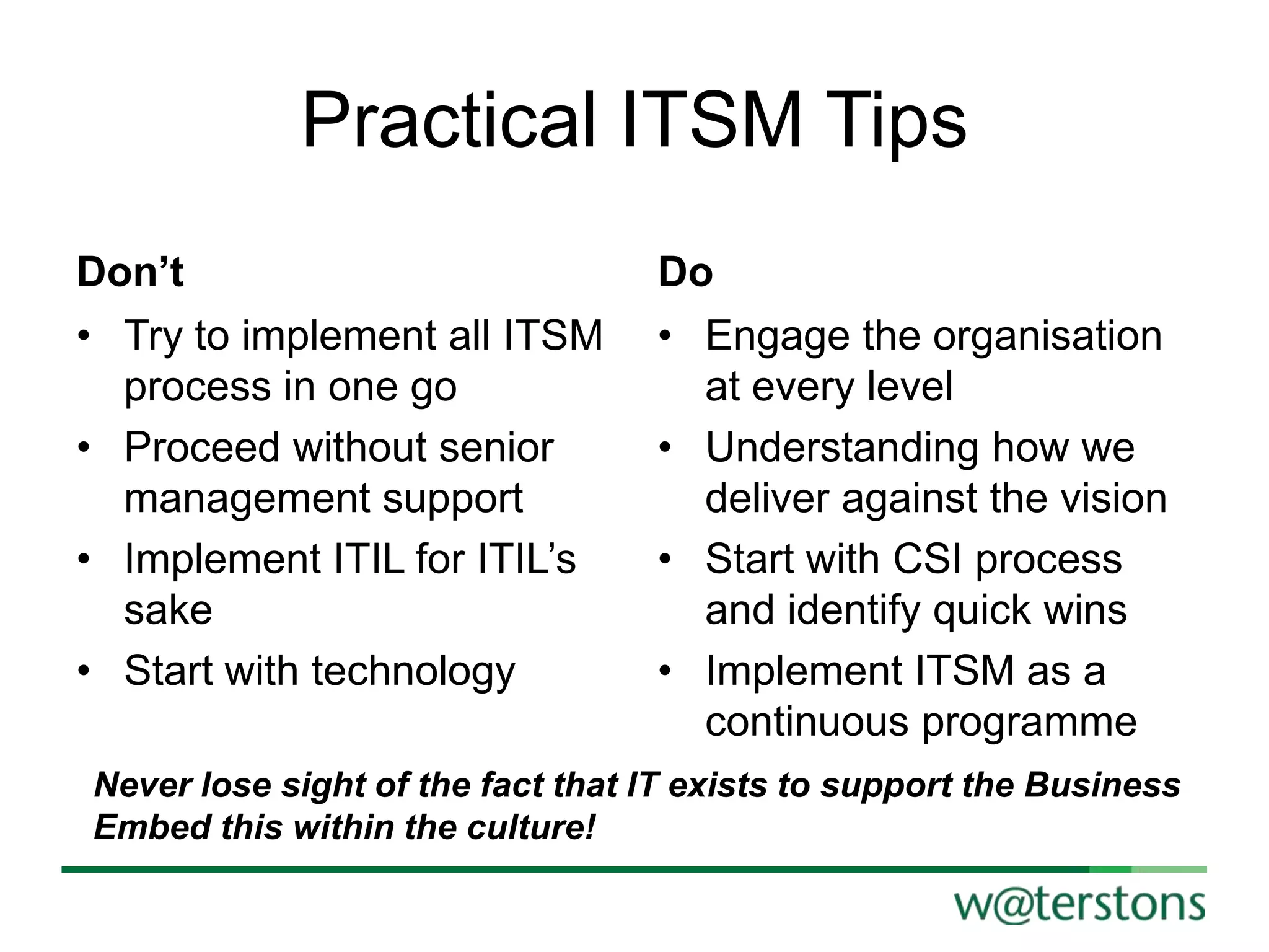 Practical ITSM Tips
Don’t
• Try to implement all ITSM
process in one go
• Proceed without senior
management support
• Implement ITIL for ITIL‟s
sake
• Start with technology

Do
• Engage the organisation
at every level
• Understanding how we
deliver against the vision
• Start with CSI process
and identify quick wins
• Implement ITSM as a
continuous programme

Never lose sight of the fact that IT exists to support the Business
Embed this within the culture!

 