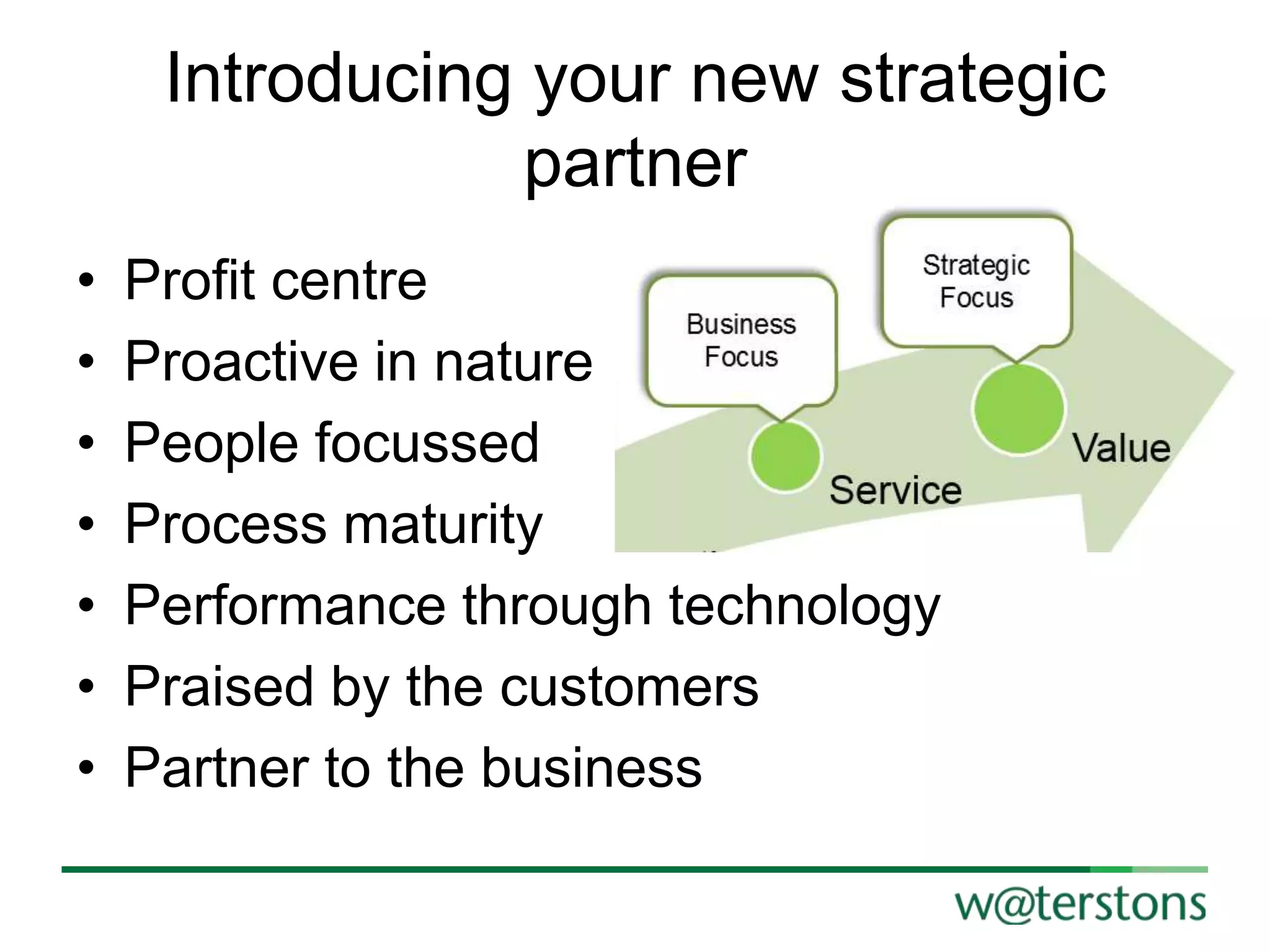 Introducing your new strategic
partner
•
•
•
•
•
•
•

Profit centre
Proactive in nature
People focussed
Process maturity
Performance through technology
Praised by the customers
Partner to the business

 