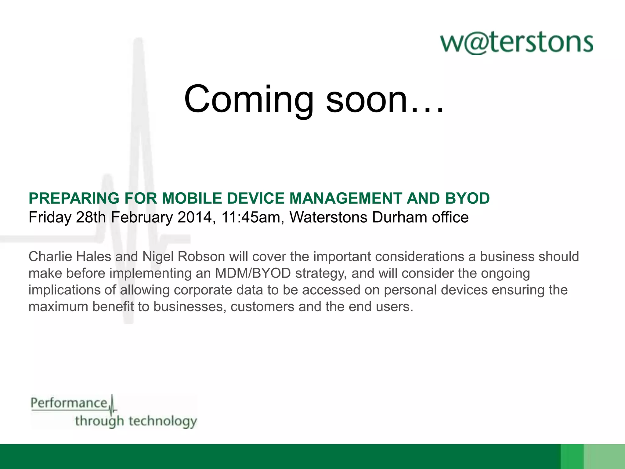 Coming soon…
PREPARING FOR MOBILE DEVICE MANAGEMENT AND BYOD
Friday 28th February 2014, 11:45am, Waterstons Durham office
Charlie Hales and Nigel Robson will cover the important considerations a business should
make before implementing an MDM/BYOD strategy, and will consider the ongoing
implications of allowing corporate data to be accessed on personal devices ensuring the
maximum benefit to businesses, customers and the end users.

 