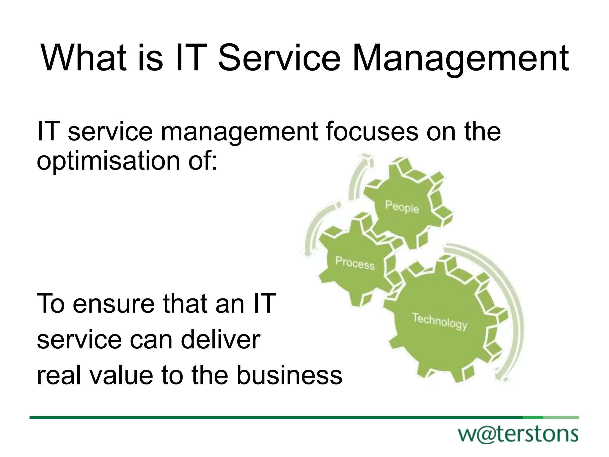 What is IT Service Management
IT service management focuses on the
optimisation of:

To ensure that an IT
service can deliver
real value to the business

 