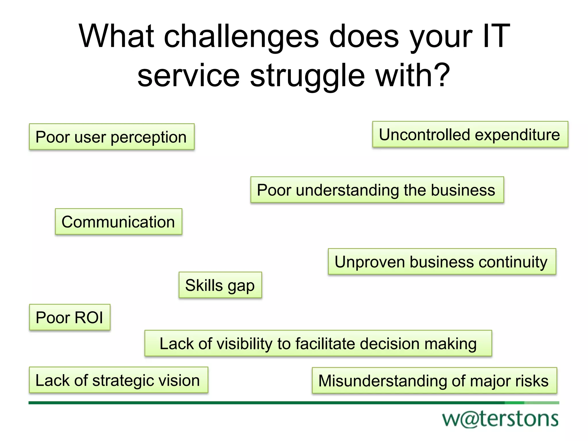 What challenges does your IT
service struggle with?
Poor user perception

Uncontrolled expenditure
Poor understanding the business

Communication
Unproven business continuity
Skills gap
Poor ROI
Lack of visibility to facilitate decision making
Lack of strategic vision

Misunderstanding of major risks

 