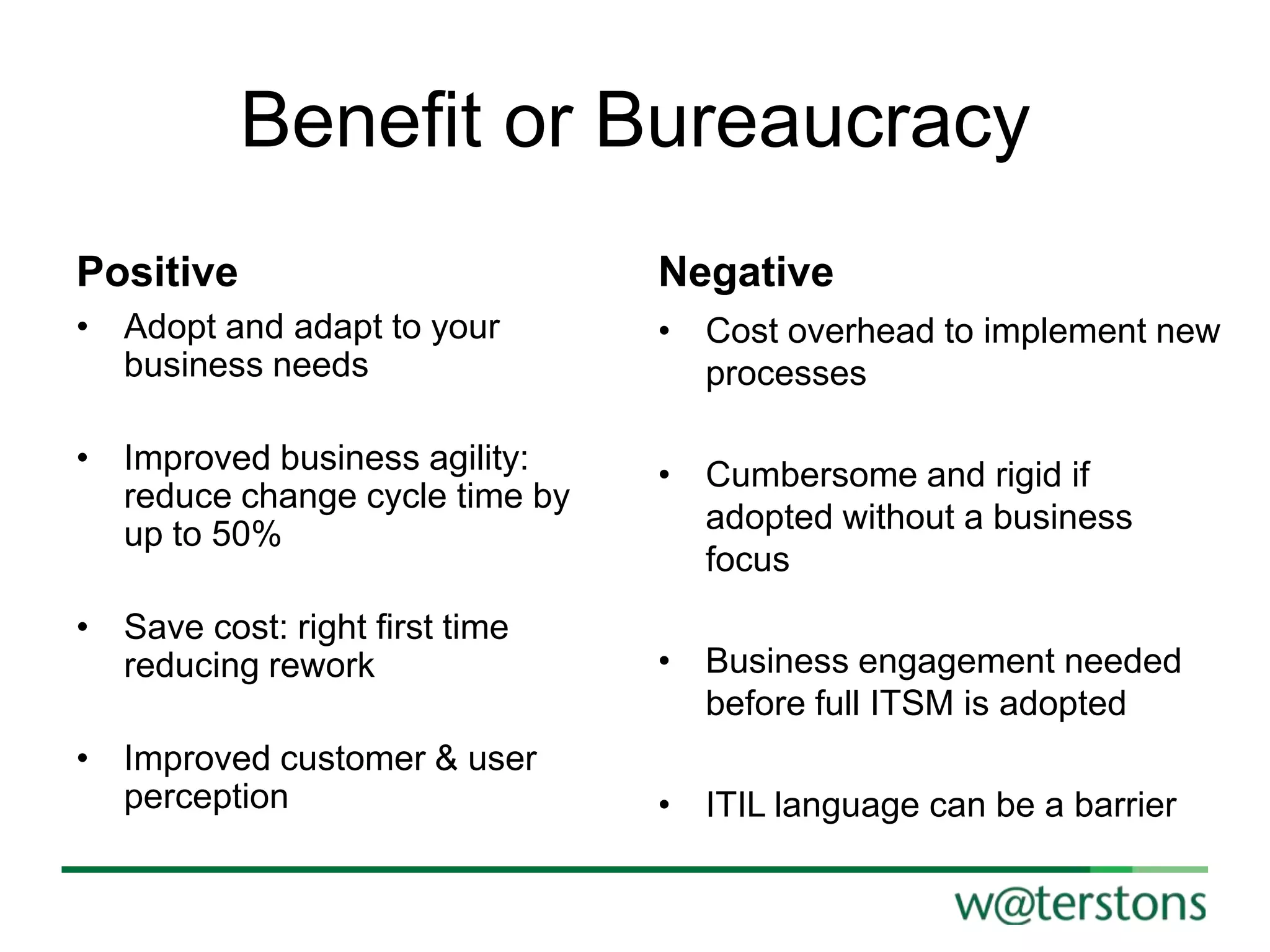 Benefit or Bureaucracy
Positive

Negative

• Adopt and adapt to your
business needs

• Cost overhead to implement new
processes

• Improved business agility:
reduce change cycle time by
up to 50%

• Cumbersome and rigid if
adopted without a business
focus

• Save cost: right first time
reducing rework
• Improved customer & user
perception

• Business engagement needed
before full ITSM is adopted
• ITIL language can be a barrier

 
