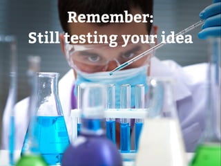 Remember: 
Still testing your idea 
 