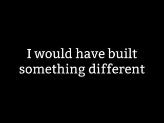 I would have built 
something different 
 