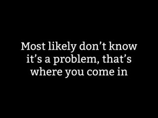 Most likely don’t know 
it’s a problem, that’s 
where you come in 
 