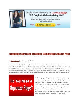 Capturing Your Leads Creating A Compelling Squeeze Page

by Robin Nelson | on January 15, 2013

Are you puzzled about the fact that there are internet marketers on the market that generate completely
automated income? If you’re not utilizing a squeeze page to build your lists yet, then you should be, among the
most vital parts of generating an email list is your squeeze page. It provides a way to collect leads
automatically and convert traffic into subscribers so you can follow up on your campaign with them. This page
contains a sales pitch and an opt-in box that individuals enter their information in to receive emails from you.



                                               Well those people who get money that is automated are using
                                               the elements were going to discuss. In the beginning it can get
                                               confusing and overwhelming to set up something that needs
                                               technical knowledge and website smarts, once you learn a bit it
                                               won’t take long to get the knack. A lot of these providers will
                                               give you on site tutorials and information on ways to complete
                                               your page. If you have the right tools to use, then it will be even
                                               easier and you will find that it really is a simple effort.
 