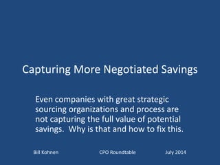 Capturing More Negotiated Savings
Even companies with great strategic
sourcing organizations and process are
not capturing the full value of potential
savings. Why is that and how to fix this.
Bill Kohnen CPO Roundtable July 2014
 