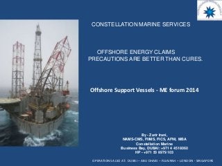 Offshore Support Vessels - ME forum 2014
CONSTELLATION MARINE SERVICES
By - Zarir Irani,
NAMS-CMS, FIIMS, FICS, AFNI, MBA
Constellation Marine
Business Bay, DUBAI: +971 4 4518060
HP - +971 50 8979 103
OPERATIONS ALSO AT: DUBAI – ABU DHABI – FUJAIRAH – LONDON - SINGAPORE
OFFSHORE ENERGY CLAIMS
PRECAUTIONS ARE BETTER THAN CURES.
 