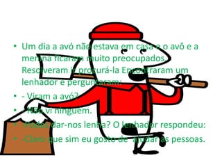 • Um dia a avó não estava em casa e o avô e a
  menina ficaram muito preocupados.
  Resolveram ir procurá-la Encontraram um
  lenhador e perguntaram:
• - Viram a avó?
• - Não vi ninguém.
• -Podes dar-nos lenha? O lenhador respondeu:
• -Claro que sim eu gosto de ajudar as pessoas.
 