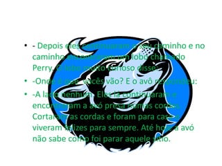 • - Depois eles continuaram o seu caminho e no
  caminho encontraram um lobo chamado
  Perry. O lobo muito curioso disse:
• -Onde é que vocês vão? E o avô respondeu:
• -A lado nenhum. Eles lá continuaram e
  encontraram a avó presa numas cordas.
  Cortaram as cordas e foram para casa e
  viveram felizes para sempre. Até hoje a avó
  não sabe como foi parar aquele sítio.
 