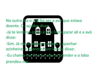 No outro dia o avô foi ver a avó que estava
doente. O caçador disse:
-Já te lembras como é que foste parar ali e a avó
disse:
-Sim. Já me lembro eu estava a apanhar
azinheiras e apareceu um lobo e disse:
-Eu chamo-me Perry e vou-te prender e o lobo
prendeu-me.
 