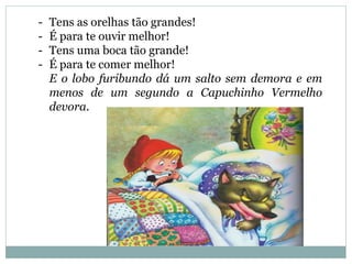 - Tens as orelhas tão grandes!
- É para te ouvir melhor!
- Tens uma boca tão grande!
- É para te comer melhor!
E o lobo furibundo dá um salto sem demora e em
menos de um segundo a Capuchinho Vermelho
devora.
 